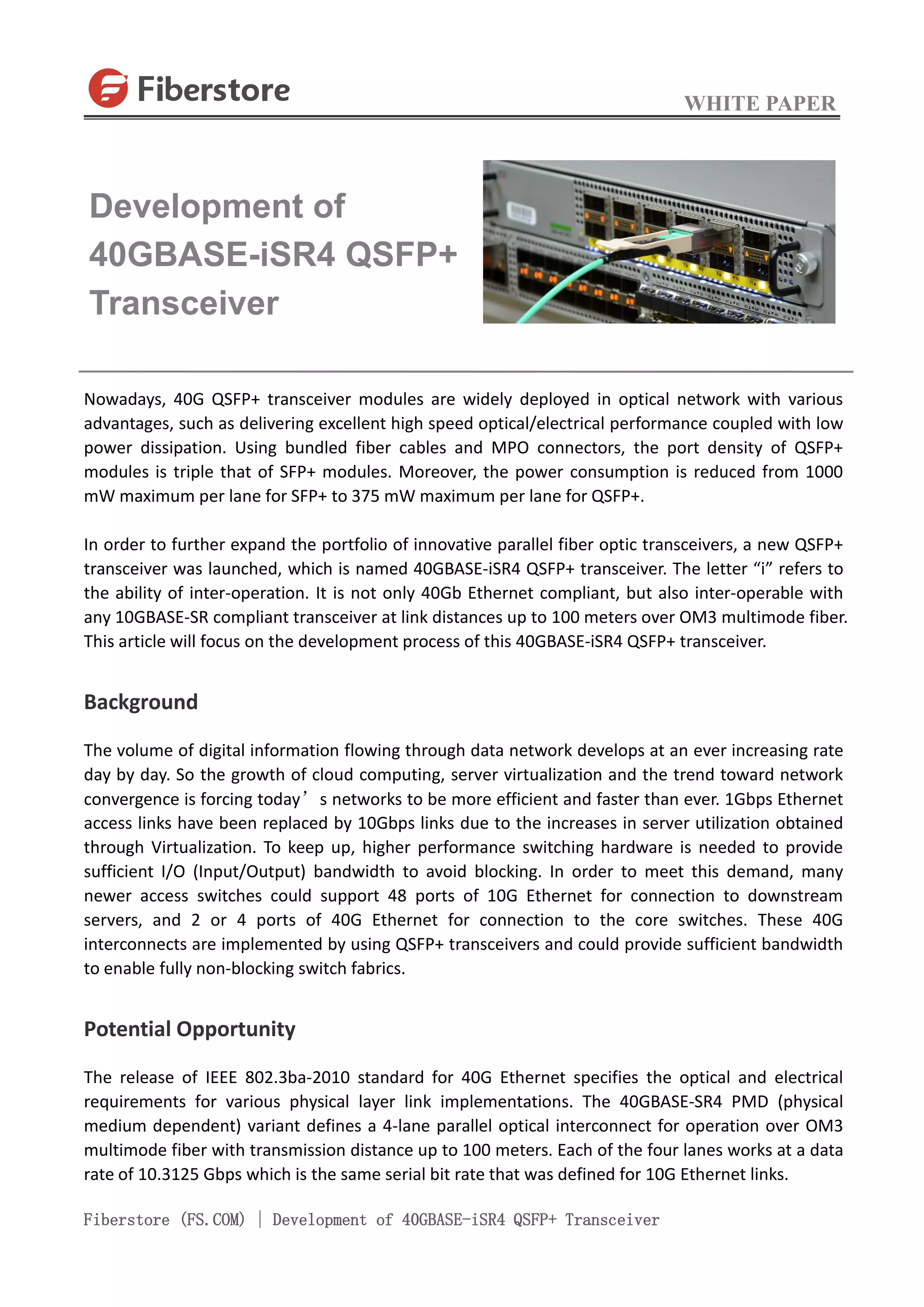WHITE PAPER
Fiberstore (FS.COM) | Development of 40GBASE-iSR4 QSFP+ Transceiver
Nowadays, 40G QSFP+ transceiver modules are widely deployed in optical network with various
advantages, such as delivering excellent high speed optical/electrical performance coupled with low
power dissipation. Using bundled fiber cables and MPO connectors, the port density of QSFP+
modules is triple that of SFP+ modules. Moreover, the power consumption is reduced from 1000
mW maximum per lane for SFP+ to 375 mW maximum per lane for QSFP+.
In order to further expand the portfolio of innovative parallel fiber optic transceivers, a new QSFP+
transceiver was launched, which is named 40GBASE-iSR4 QSFP+ transceiver. The letter “i” refers to
the ability of inter-operation. It is not only 40Gb Ethernet compliant, but also inter-operable with
any 10GBASE-SR compliant transceiver at link distances up to 100 meters over OM3 multimode fiber.
This article will focus on the development process of this 40GBASE-iSR4 QSFP+ transceiver.
Background
The volume of digital information flowing through data network develops at an ever increasing rate
day by day. So the growth of cloud computing, server virtualization and the trend toward network
convergence is forcing today’s networks to be more efficient and faster than ever. 1Gbps Ethernet
access links have been replaced by 10Gbps links due to the increases in server utilization obtained
through Virtualization. To keep up, higher performance switching hardware is needed to provide
sufficient I/O (Input/Output) bandwidth to avoid blocking. In order to meet this demand, many
newer access switches could support 48 ports of 10G Ethernet for connection to downstream
servers, and 2 or 4 ports of 40G Ethernet for connection to the core switches. These 40G
interconnects are implemented by using QSFP+ transceivers and could provide sufficient bandwidth
to enable fully non-blocking switch fabrics.
Potential Opportunity
The release of IEEE 802.3ba-2010 standard for 40G Ethernet specifies the optical and electrical
requirements for various physical layer link implementations. The 40GBASE-SR4 PMD (physical
medium dependent) variant defines a 4-lane parallel optical interconnect for operation over OM3
multimode fiber with transmission distance up to 100 meters. Each of the four lanes works at a data
rate of 10.3125 Gbps which is the same serial bit rate that was defined for 10G Ethernet links.
Development of
40GBASE-iSR4 QSFP+
Transceiver
 