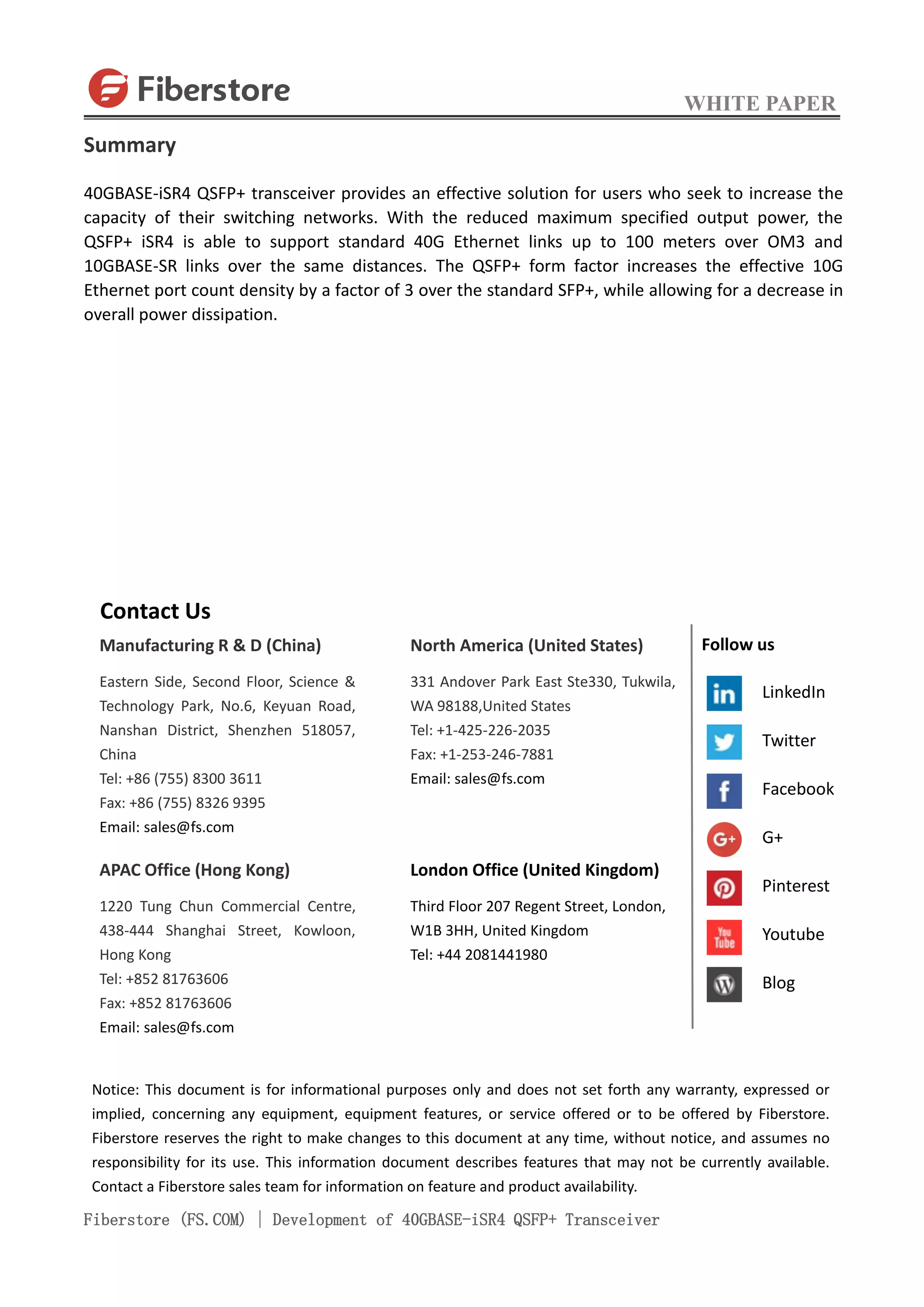 WHITE PAPER
Fiberstore (FS.COM) | Development of 40GBASE-iSR4 QSFP+ Transceiver
Summary
40GBASE-iSR4 QSFP+ transceiver provides an effective solution for users who seek to increase the
capacity of their switching networks. With the reduced maximum specified output power, the
QSFP+ iSR4 is able to support standard 40G Ethernet links up to 100 meters over OM3 and
10GBASE-SR links over the same distances. The QSFP+ form factor increases the effective 10G
Ethernet port count density by a factor of 3 over the standard SFP+, while allowing for a decrease in
overall power dissipation.
Contact Us
Manufacturing R & D (China)
Eastern Side, Second Floor, Science &
Technology Park, No.6, Keyuan Road,
Nanshan District, Shenzhen 518057,
China
Tel: +86 (755) 8300 3611
Fax: +86 (755) 8326 9395
Email: sales@fs.com
APAC Office (Hong Kong)
1220 Tung Chun Commercial Centre,
438-444 Shanghai Street, Kowloon,
Hong Kong
Tel: +852 81763606
Fax: +852 81763606
Email: sales@fs.com
North America (United States)
331 Andover Park East Ste330, Tukwila,
WA 98188,United States
Tel: +1-425-226-2035
Fax: +1-253-246-7881
Email: sales@fs.com
London Office (United Kingdom)
Third Floor 207 Regent Street, London,
W1B 3HH, United Kingdom
Tel: +44 2081441980
Notice: This document is for informational purposes only and does not set forth any warranty, expressed or
implied, concerning any equipment, equipment features, or service offered or to be offered by Fiberstore.
Fiberstore reserves the right to make changes to this document at any time, without notice, and assumes no
responsibility for its use. This information document describes features that may not be currently available.
Contact a Fiberstore sales team for information on feature and product availability.
Follow us
LinkedIn
Twitter
Facebook
G+
Pinterest
Youtube
Blog
 