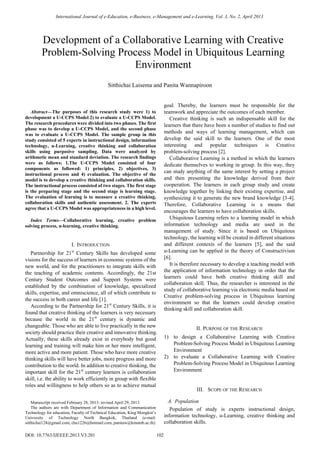 
Abstract—The purposes of this research study were 1) to
development a U-CCPS Model 2) to evaluate a U-CCPS Model.
The research procedures were divided into two phases. The first
phase was to develop a U-CCPS Model, and the second phase
was to evaluate a U-CCPS Model. The sample group in this
study consisted of 5 experts in instructional design, information
technology, u-Learning, creative thinking and collaboration
skills using purposive sampling. Data were analyzed by
arithmetic mean and standard deviation. The research findings
were as follows: 1.The U-CCPS Model consisted of four
components as followed: 1) principles, 2) objectives, 3)
instructional process and 4) evaluation. The objective of the
model is to develop a creative thinking and collaboration skills.
The instructional process consisted of two stages. The first stage
is the preparing stage and the second stage is learning stage.
The evaluation of learning is to measure a creative thinking,
collaboration skills and authentic assessment. 2. The experts
agree that a U-CCPS Model was appropriateness in a high level.
Index Terms—Collaborative learning, creative problem
solving process, u-learning, creative thinking.
I. INTRODUCTION
Partnership for 21st
Century Skills has developed some
visions for the success of learners in economic systems of the
new world, and for the practitioners to integrate skills with
the teaching of academic contents. Accordingly, the 21st
Century Student Outcomes and Support Systems were
established by the combination of knowledge, specialized
skills, expertise, and omniscience, all of which contribute to
the success in both career and life [1].
According to the Partnership for 21st
Century Skills, it is
found that creative thinking of the learners is very necessary
because the world in the 21st
century is dynamic and
changeable. Those who are able to live practically in the new
society should practice their creative and innovative thinking.
Actually, these skills already exist in everybody but good
learning and training will make him or her more intelligent,
more active and more patient. Those who have more creative
thinking skills will have better jobs, more progress and more
contribution to the world. In addition to creative thinking, the
important skill for the 21st
century learners is collaboration
skill, i.e. the ability to work efficiently in group with flexible
roles and willingness to help others so as to achieve mutual
Manuscript received February 28, 2013; revised April 29, 2013.
The authors are with Department of Information and Communication
Technology for education, Faculty of Technical Education, King Mongkut’s
University of Technology North Bangkok, Thailand (e-mail:
sitthichai124@gmail.com, chu1226@hotmail.com, panitaw@kmutnb.ac.th).
goal. Thereby, the learners must be responsible for the
teamwork and appreciate the outcomes of each member.
Creative thinking is such an indispensable skill for the
learners that there have been a number of studies to find out
methods and ways of learning management, which can
develop the said skill to the learners. One of the most
interesting and popular techniques is Creative
problem-solving process [2].
Collaborative Learning is a method in which the learners
dedicate themselves to working in group. In this way, they
can study anything of the same interest by setting a project
and then presenting the knowledge derived from their
cooperation. The learners in each group study and create
knowledge together by linking their existing expertise, and
synthesizing it to generate the new brand knowledge [3-4].
Therefore, Collaborative Learning is a means that
encourages the learners to have collaboration skills.
Ubiquitous Learning refers to a learning model in which
information technology and media are used in the
management of study. Since it is based on Ubiquitous
technology, the learning will be created in different situations
and different contexts of the learners [5], and the said
u-Learning can be applied in the theory of Constructivism
[6].
It is therefore necessary to develop a teaching model with
the application of information technology in order that the
learners could have both creative thinking skill and
collaboration skill. Thus, the researcher is interested in the
study of collaborative learning via electronic media based on
Creative problem-solving process in Ubiquitous learning
environment so that the learners could develop creative
thinking skill and collaboration skill.
II. PURPOSE OF THE RESEARCH
1) to design a Collaborative Learning with Creative
Problem-Solving Process Model in Ubiquitous Learning
Environment
2) to evaluate a Collaborative Learning with Creative
Problem-Solving Process Model in Ubiquitous Learning
Environment
III. SCOPE OF THE RESEARCH
A. Population
Population of study is experts instructional design,
information technology, u-Learning, creative thinking and
collaboration skills.
Development of a Collaborative Learning with Creative
Problem-Solving Process Model in Ubiquitous Learning
Environment
Sitthichai Laisema and Panita Wannapiroon
International Journal of e-Education, e-Business, e-Management and e-Learning, Vol. 3, No. 2, April 2013
102DOI: 10.7763/IJEEEE.2013.V3.201
 