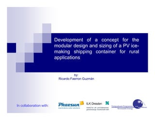 Development of a concept for the
modular design and sizing of a PV ice-
making shipping container for rural
applications
by:
Ricardo Faerron Guzmán
In collaboration with:
 