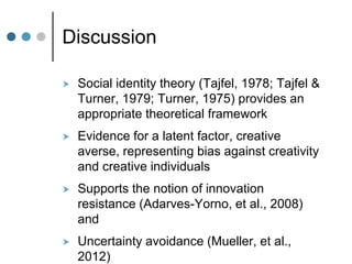 Discussion
 Social identity theory (Tajfel, 1978; Tajfel &
Turner, 1979; Turner, 1975) provides an
appropriate theoretical framework
 Evidence for a latent factor, creative
averse, representing bias against creativity
and creative individuals
 Supports the notion of innovation
resistance (Adarves-Yorno, et al., 2008)
and
 Uncertainty avoidance (Mueller, et al.,
2012)
 