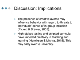 Discussion: Implications
 The presence of creative averse may
influence behavior with regard to threats to
individuals’ sense of in-group inclusion
(Pickett & Brewer, 2005).
 High-stakes testing and scripted curricula
have impeded creativity in teaching and
learning (Henriksen & Mishra, 2015). This
may carry over to university.
 