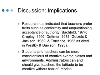 Discussion: Implications
 Research has indicated that teachers prefer
traits such as conformity and unquestioning
acceptance of authority (Bachtold, 1974;
Cropley, 1992; Dettmer, 1981; Getzels &
Jackson, 1962; & Torrance, 1963 as cited
in Westby & Dawson, 1995).
 Students and teachers can be more
conscientious of creative averse biases and
environments. Administrators can and
should give teachers the latitude to be
creative without fear of reprisal.
 