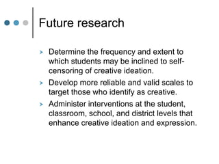 Future research
 Determine the frequency and extent to
which students may be inclined to self-
censoring of creative ideation.
 Develop more reliable and valid scales to
target those who identify as creative.
 Administer interventions at the student,
classroom, school, and district levels that
enhance creative ideation and expression.
 