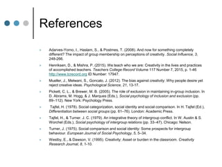 References
 Adarves-Yorno, I., Haslam, S., & Postmes, T. (2008). And now for something completely
different? The impact of group membership on perceptions of creativity. Social Influence, 3,
248-266.
 Henriksen, D., & Mishra, P. (2015). We teach who we are: Creativity in the lives and practices
of accomplished teachers. Teachers College Record Volume 117 Number 7, 2015, p. 1-46
http://www.tcrecord.org ID Number: 17947.
 Mueller, J., Melwani, S., Goncalo, J. (2012). The bias against creativity: Why people desire yet
reject creative ideas. Psychological Science, 21, 13-17.
 Pickett, C. L., & Brewer, M. B. (2005). The role of exclusion in maintaining in-group inclusion. In
D. Abrams, M. Hogg, & J. Marques (Eds.), Social psychology of inclusion and exclusion (pp.
89–112). New York: Psychology Press.
 Tajfel, H. (1978). Social categorization, social identity and social comparison. In H. Tajfel (Ed.),
Differentiation between social groups (pp. 61–76). London: Academic Press.
 Tajfel, H., & Turner. J. C. (1979). An integrative theory of intergroup conflict. In W. Austin & S.
Worchel (Eds.), Social psychology of intergroup relations (pp. 33–47). Chicago: Nelson.
 Turner, J. (1975). Social comparison and social identity: Some prospects for intergroup
behaviour. European Journal of Social Psychology, 5, 5–34.
 Westby, E., & Dawson, V. (1995). Creativity: Asset or burden in the classroom. Creativity
Research Journal, 8, 1-10.
 