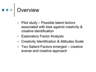Overview
 Pilot study – Possible latent factors
associated with bias against creativity &
creative identification
 Exploratory Factor Analysis
 Creativity Identification & Attitudes Scale
 Two Salient Factors emerged – creative
averse and creative approach
 