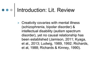 Introduction: Lit. Review
 Creativity covaries with mental illness
(schizophrenia, bipolar disorder) &
intellectual disability (autism spectrum
disorder), yet no causal relationship has
been established (Jamison, 2011; Kyaga,
et al., 2013; Ludwig, 1989, 1992; Richards,
et al, 1988; Richards & Kinney, 1990).
 