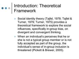 Introduction: Theoretical
Framework
 Social identity theory (Tajfel, 1978; Tajfel &
Turner, 1979; Turner, 1975) provides a
theoretical framework to explore the social
influences, specifically in-group bias, on
divergent and convergent thinking.
 When an individual’s perceives that he or
she is not a typical group member or is not
fully accepted as part of the group, the
individual’s sense of in-group inclusion is
threatened (Pickett & Brewer, 2005).
 