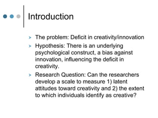 Introduction
 The problem: Deficit in creativity/innovation
 Hypothesis: There is an underlying
psychological construct, a bias against
innovation, influencing the deficit in
creativity.
 Research Question: Can the researchers
develop a scale to measure 1) latent
attitudes toward creativity and 2) the extent
to which individuals identify as creative?
 