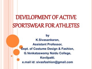 DEVELOPMENT OF ACTIVE
SPORTSWEAR FOR ATHLETES
by
K.Sivasankaran,
Assistant Professor,
Dept. of Costume Design & Fashion,
G.Venkataswamy Naidu College,
Kovilpatti.
e.mail id: sivasfashion@gmail.com
 