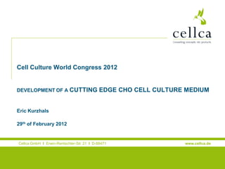 Cell Culture World Congress 2012

Welcome to the Cellca company presentation
DEVELOPMENT OF A CUTTING

EDGE CHO CELL CULTURE MEDIUM

Eric Kurzhals
29th of February 2012

Cellca GmbH I Erwin-Rentschler-Str. 21 I D-88471
Laupheim

www.cellca.de

 