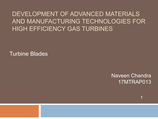 DEVELOPMENT OF ADVANCED MATERIALS
AND MANUFACTURING TECHNOLOGIES FOR
HIGH EFFICIENCY GAS TURBINES
Turbine Blades
1
Naveen Chandra
17MTRAP013
 