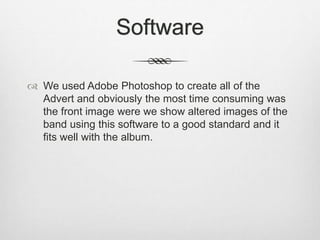 Software
 We used Adobe Photoshop to create all of the
Advert and obviously the most time consuming was
the front image w...