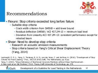 12Development of a Guideline for Load Testing in the Netherlands
Recommendations
• Flexure: Stop criteria exceeded long before failure
• Suitable stop criteria
• Crack width criterion from DAfStB + add lower bound
• Residual deflection DAfStB / ACI 437.2M-13 + minimum load level
• Deviation from Linearity ACI 437.2M-13: consistent performance except for
retested beam
• Shear: Need to develop stop criteria
• Research on acoustic emission measurements
• Stop criteria based on Yang’s Critical Shear Displacement Theory
(Yang, 2014)
Lantsoght, E. O. L., Yang, Y., Tersteeg, R. H. D., van der Veen, C. and de Boer, A. (2016). "Development of Stop
Criteria for Proof Loading," Proc., IALCCE 2016, Delft, The Netherlands, pp. 8 pp.
Yang, Y. (2014). "Shear Behaviour of Reinforced Concrete Members without Shear Reinforcement:
A New Look at an Old Problem," Ph.D. Thesis, Delft University of Technology, pp. 370.
 