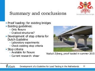 13Development of a Guideline for Load Testing in the Netherlands
Summary and conclusions
• Proof loading: for existing bridges
• Existing guidelines:
• Only flexure
• Cracked structures?
• Development of stop criteria for
Dutch Guideline
• Laboratory experiments
• Check existing stop criteria
• Stop criteria
• Available for flexure
• Current research: shear
Viaduct Zijlweg, proof loaded in summer 2015
 