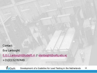 14Development of a Guideline for Load Testing in the Netherlands
Contact:
Eva Lantsoght
E.O.L.Lantsoght@tudelft.nl // elantsoght@usfq.edu.ec
+31(0)152787449
 