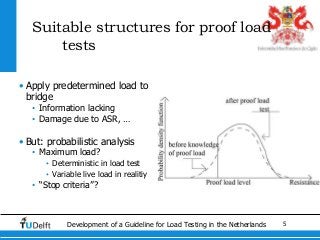 5Development of a Guideline for Load Testing in the Netherlands
Suitable structures for proof load
tests
• Apply predetermined load to
bridge
• Information lacking
• Damage due to ASR, …
• But: probabilistic analysis
• Maximum load?
• Deterministic in load test
• Variable live load in realitiy
• “Stop criteria”?
 