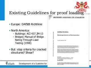 6Development of a Guideline for Load Testing in the Netherlands
Existing Guidelines for proof loading
• Europe: DAfStB Richtlinie
• North America:
• Buildings: ACI 437.2M-13
• Bridges: Manual of Bridge
Rating Through Load
Testing (1998)
• But: stop criteria for cracked
structures? Shear?
 