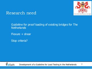7Development of a Guideline for Load Testing in the Netherlands
Research need
• Guideline for proof loading of existing bridges for The
Netherlands
• Flexure + shear
• Stop criteria?
 