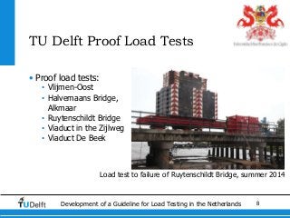8Development of a Guideline for Load Testing in the Netherlands
TU Delft Proof Load Tests
• Proof load tests:
• Vlijmen-Oost
• Halvemaans Bridge,
Alkmaar
• Ruytenschildt Bridge
• Viaduct in the Zijlweg
• Viaduct De Beek
Load test to failure of Ruytenschildt Bridge, summer 2014
 