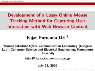 1/66
Doctoral Thesis Open Defense
Development of a Lossy Online Mouse
Tracking Method for Capturing User
Interaction with Web Browser Content
Fajar Purnama D3 1
1
Human Interface Cyber Communication Laboratory (Usagawa
Lab), Computer Science and Electrical Engineering, Kumamoto
University
fajar@hicc.cs.kumamoto-u.ac.jp
July 28, 2020
 