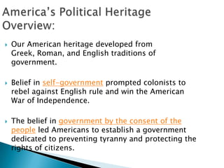 America’s Political Heritage Overview: Our American heritage developed from Greek, Roman, and English traditions of government. Belief in self-government prompted colonists to rebel against English rule and win the American War of Independence.  The belief in government by the consent of the people led Americans to establish a government dedicated to preventing tyranny and protecting the rights of citizens.  