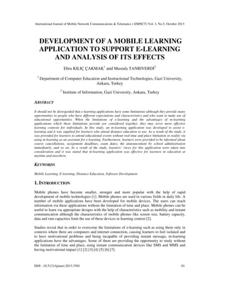 International Journal of Mobile Network Communications & Telematics ( IJMNCT) Vol. 3, No.5, October 2013

DEVELOPMENT OF A MOBILE LEARNING
APPLICATION TO SUPPORT E-LEARNING
AND ANALYSIS OF ITS EFFECTS
Ebru KILIÇ ÇAKMAK1 and Mustafa TANRIVERD
1

2

Department of Computer Education and Instructional Technologies, Gazi University,
Ankara, Turkey
2

Institute of Information, Gazi University, Ankara, Turkey

ABSTRACT
It should not be disregarded that e-learning applications have some limitations although they provide many
opportunities to people who have different expectations and characteristics and who want to make use of
educational opportunities. When the limitations of e-learning and the advantages of m-learning
applications which these limitations provide are considered together, they may serve more effective
learning contexts for individuals. In this study, an m-learning application was developed to assist elearning and it was supplied for learners who attend distance education to use. As a result of the study, it
was provided for learners to attend educational events without real time and place limitation in reality via
using m-learning as an assistant for e-learning. Furthermore, learners were provided to be informed about
course cancellations, assignment deadlines, exam dates, the announcement by school administration
immediately, and so on. As a result of the study, learners’ views for this application were taken into
consideration and it was stated that m-learning application was effective for learners in education at
anytime and anywhere.

KEYWORDS
Mobile Learning, E-learning, Distance Education, Software Development

1. INTRODUCTION
Mobile phones have become smaller, stronger and more popular with the help of rapid
development of mobile technologies [1]. Mobile phones are used in various fields in daily life. A
number of mobile applications have been developed for mobile devices. The users can reach
information via these applications without the limitation of time and place. Mobile phones can be
useful to learn via appropriate designs with the help of characteristics such as mobility and instant
communication although the characteristics of mobile phones like screen size, battery capacity,
data and ram capacities limit the use of these devices in learning context [2].
Studies reveal that in order to overcome the limitations of e-learning such as using them only in
contexts where there are computers and internet connection, causing learners to feel isolated and
to have motivational problems and being incapable of providing instant message, m-learning
applications have the advantages. Some of them are providing the opportunity to study without
the limitation of time and place, using instant communication devices like SMS and MMS and
having motivational impact [1] [2] [3] [4] [5] [6] [7].

DOI : 10.5121/ijmnct.2013.3501

01

 