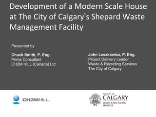 Development of a Modern Scale House 
at The City of Calgary’s Shepard Waste 
Management Facility

Presented by:

Chuck Smith, P. Eng.      John Leszkowicz, P. Eng.
Prime Consultant          Project Delivery Leader
CH2M HILL (Canada) Ltd.   Waste & Recycling Services
                          The City of Calgary




                                                       1
 
