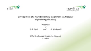 Development of a multidisciplinary assignment | A first year
Engineering pilot study
Presented
by
Dr S. Odeh and Dr M. Qureshi
Other teachers participated in this work
J. Hayne
 