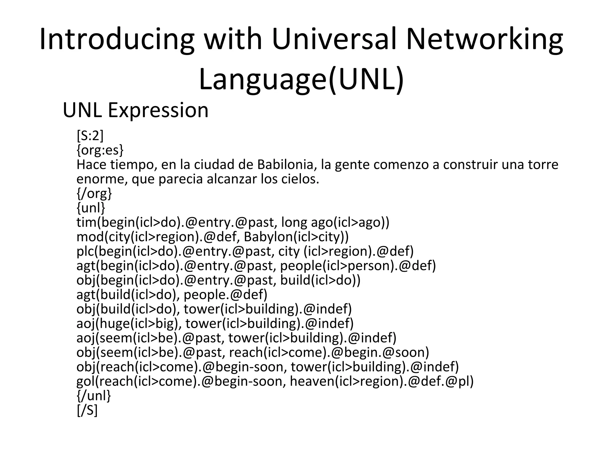 Introducing with Universal Networking 
Language(UNL) 
UNL Expression 
[S:2] 
{org:es} 
Hace tiempo, en la ciudad de Babilonia, la gente comenzo a construir una torre 
enorme, que parecia alcanzar los cielos. 
{/org} 
{unl} 
tim(begin(icl>do).@entry.@past, long ago(icl>ago)) 
mod(city(icl>region).@def, Babylon(icl>city)) 
plc(begin(icl>do).@entry.@past, city (icl>region).@def) 
agt(begin(icl>do).@entry.@past, people(icl>person).@def) 
obj(begin(icl>do).@entry.@past, build(icl>do)) 
agt(build(icl>do), people.@def) 
obj(build(icl>do), tower(icl>building).@indef) 
aoj(huge(icl>big), tower(icl>building).@indef) 
aoj(seem(icl>be).@past, tower(icl>building).@indef) 
obj(seem(icl>be).@past, reach(icl>come).@begin.@soon) 
obj(reach(icl>come).@begin-soon, tower(icl>building).@indef) 
gol(reach(icl>come).@begin-soon, heaven(icl>region).@def.@pl) 
{/unl} 
[/S] 
 