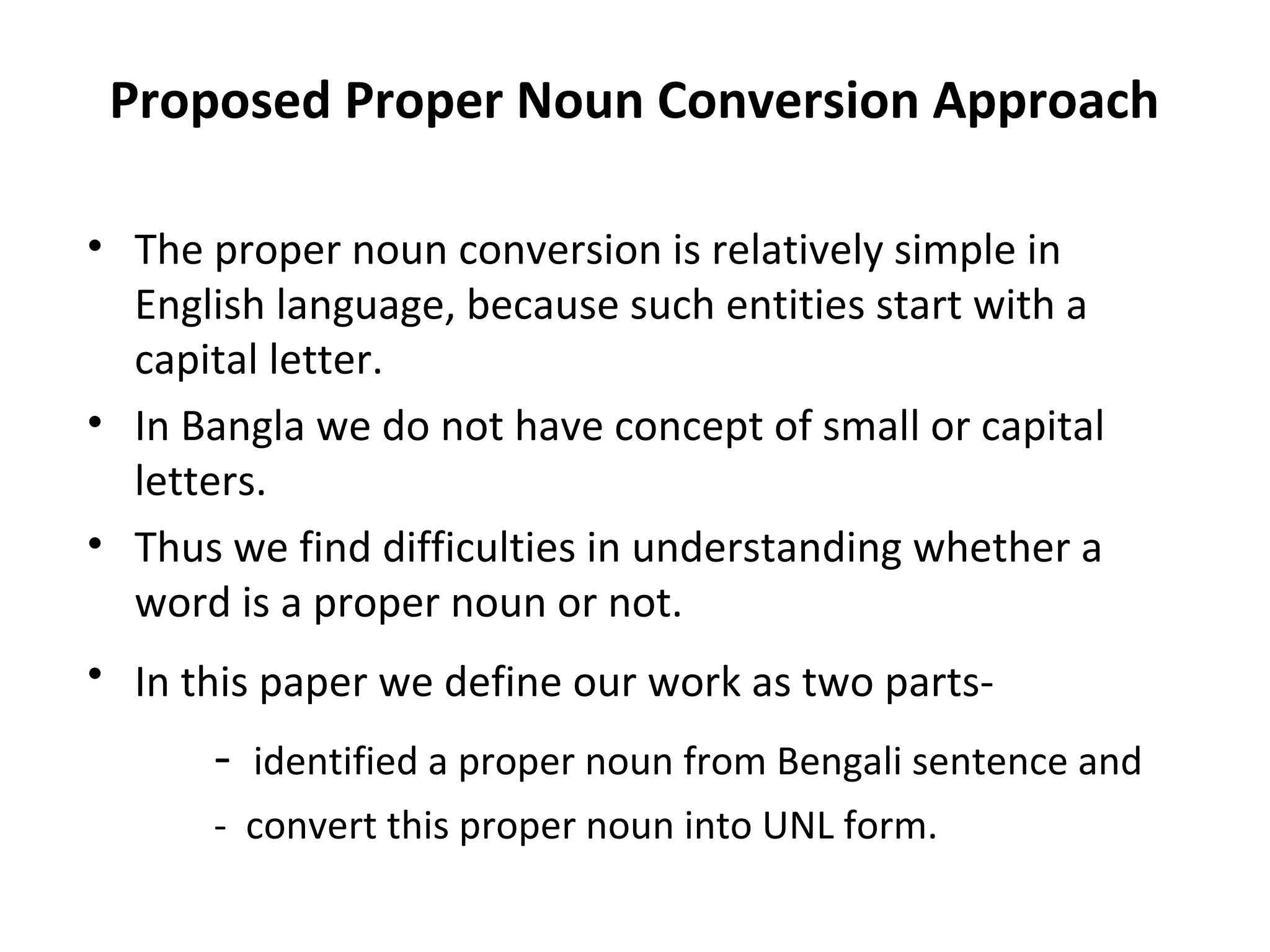 Proposed Proper Noun Conversion Approach 
• The proper noun conversion is relatively simple in 
English language, because such entities start with a 
capital letter. 
• In Bangla we do not have concept of small or capital 
letters. 
• Thus we find difficulties in understanding whether a 
word is a proper noun or not. 
• In this paper we define our work as two parts- 
- identified a proper noun from Bengali sentence and 
- convert this proper noun into UNL form. 
 
