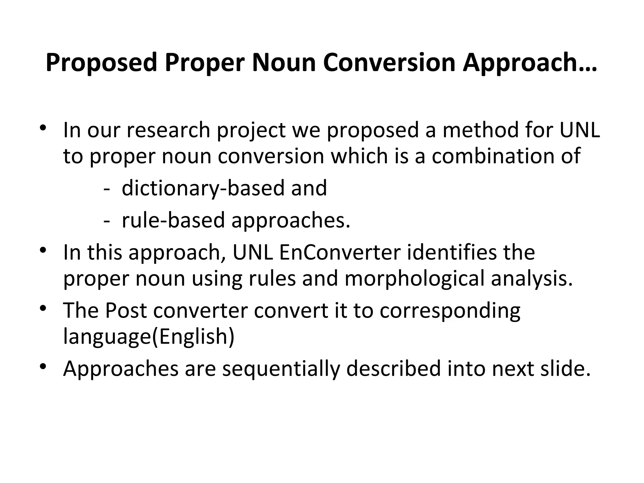 Proposed Proper Noun Conversion Approach… 
• In our research project we proposed a method for UNL 
to proper noun conversion which is a combination of 
- dictionary-based and 
- rule-based approaches. 
• In this approach, UNL EnConverter identifies the 
proper noun using rules and morphological analysis. 
• The Post converter convert it to corresponding 
language(English) 
• Approaches are sequentially described into next slide. 
 