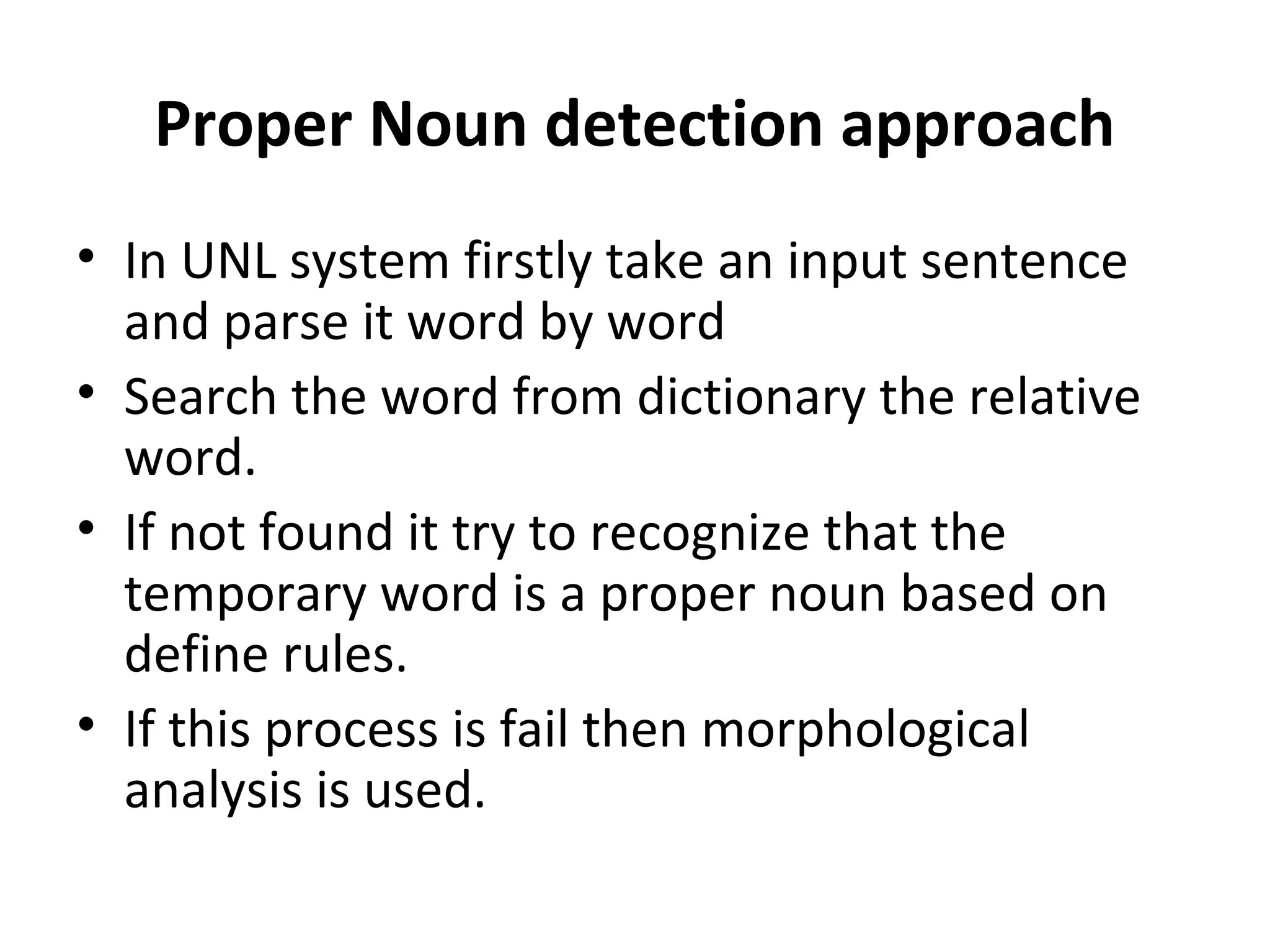 Proper Noun detection approach 
• In UNL system firstly take an input sentence 
and parse it word by word 
• Search the word from dictionary the relative 
word. 
• If not found it try to recognize that the 
temporary word is a proper noun based on 
define rules. 
• If this process is fail then morphological 
analysis is used. 
 