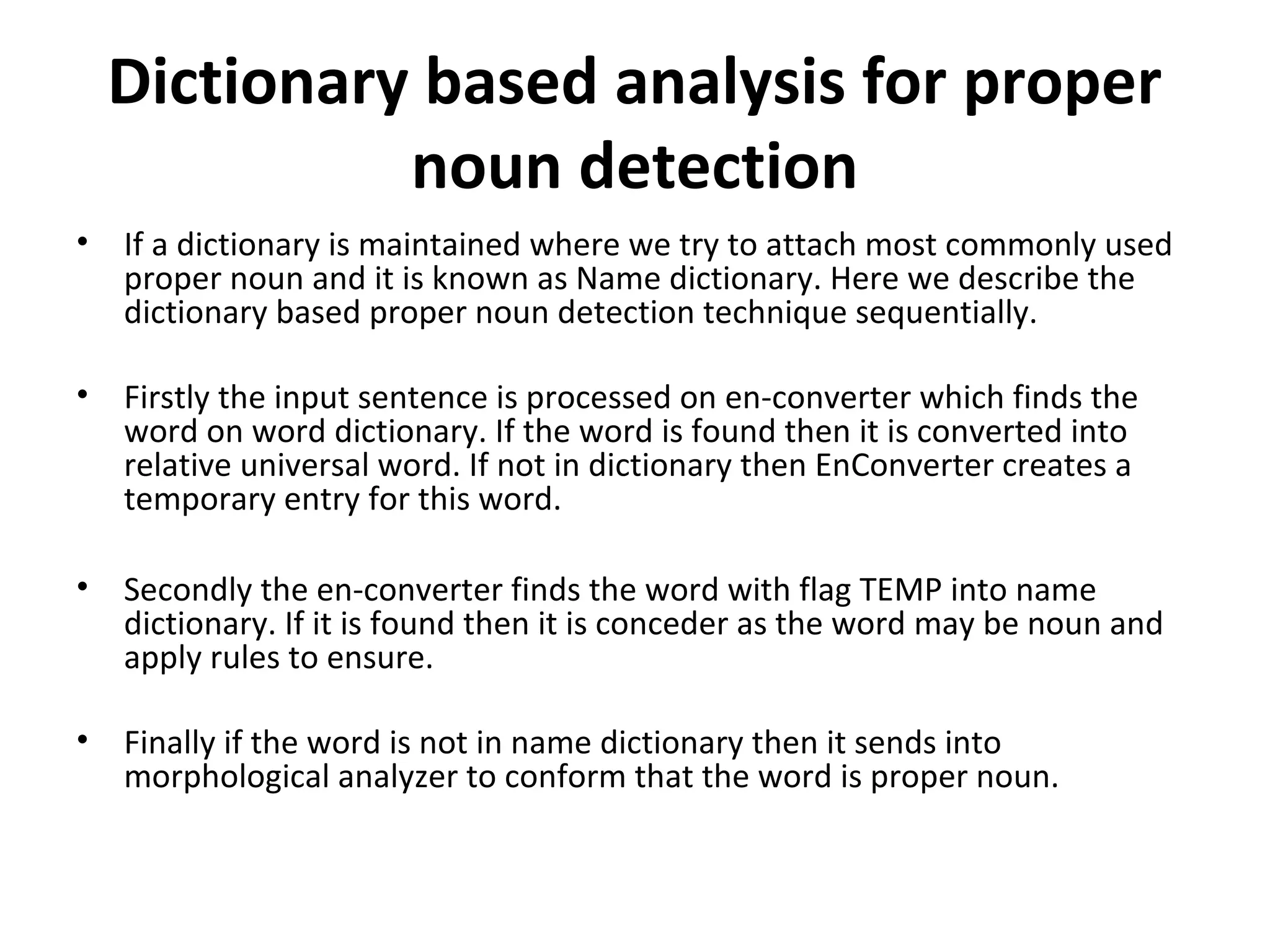 Dictionary based analysis for proper 
noun detection 
• If a dictionary is maintained where we try to attach most commonly used 
proper noun and it is known as Name dictionary. Here we describe the 
dictionary based proper noun detection technique sequentially. 
• Firstly the input sentence is processed on en-converter which finds the 
word on word dictionary. If the word is found then it is converted into 
relative universal word. If not in dictionary then EnConverter creates a 
temporary entry for this word. 
• Secondly the en-converter finds the word with flag TEMP into name 
dictionary. If it is found then it is conceder as the word may be noun and 
apply rules to ensure. 
• Finally if the word is not in name dictionary then it sends into 
morphological analyzer to conform that the word is proper noun. 
 