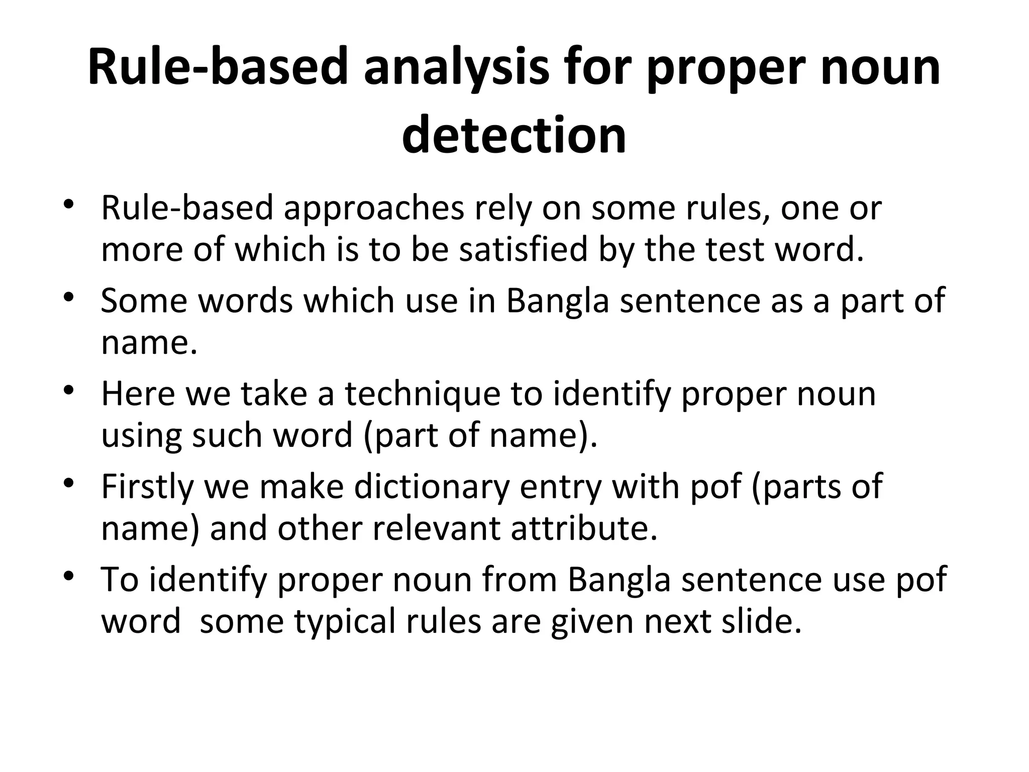 Rule-based analysis for proper noun 
detection 
• Rule-based approaches rely on some rules, one or 
more of which is to be satisfied by the test word. 
• Some words which use in Bangla sentence as a part of 
name. 
• Here we take a technique to identify proper noun 
using such word (part of name). 
• Firstly we make dictionary entry with pof (parts of 
name) and other relevant attribute. 
• To identify proper noun from Bangla sentence use pof 
word some typical rules are given next slide. 
 