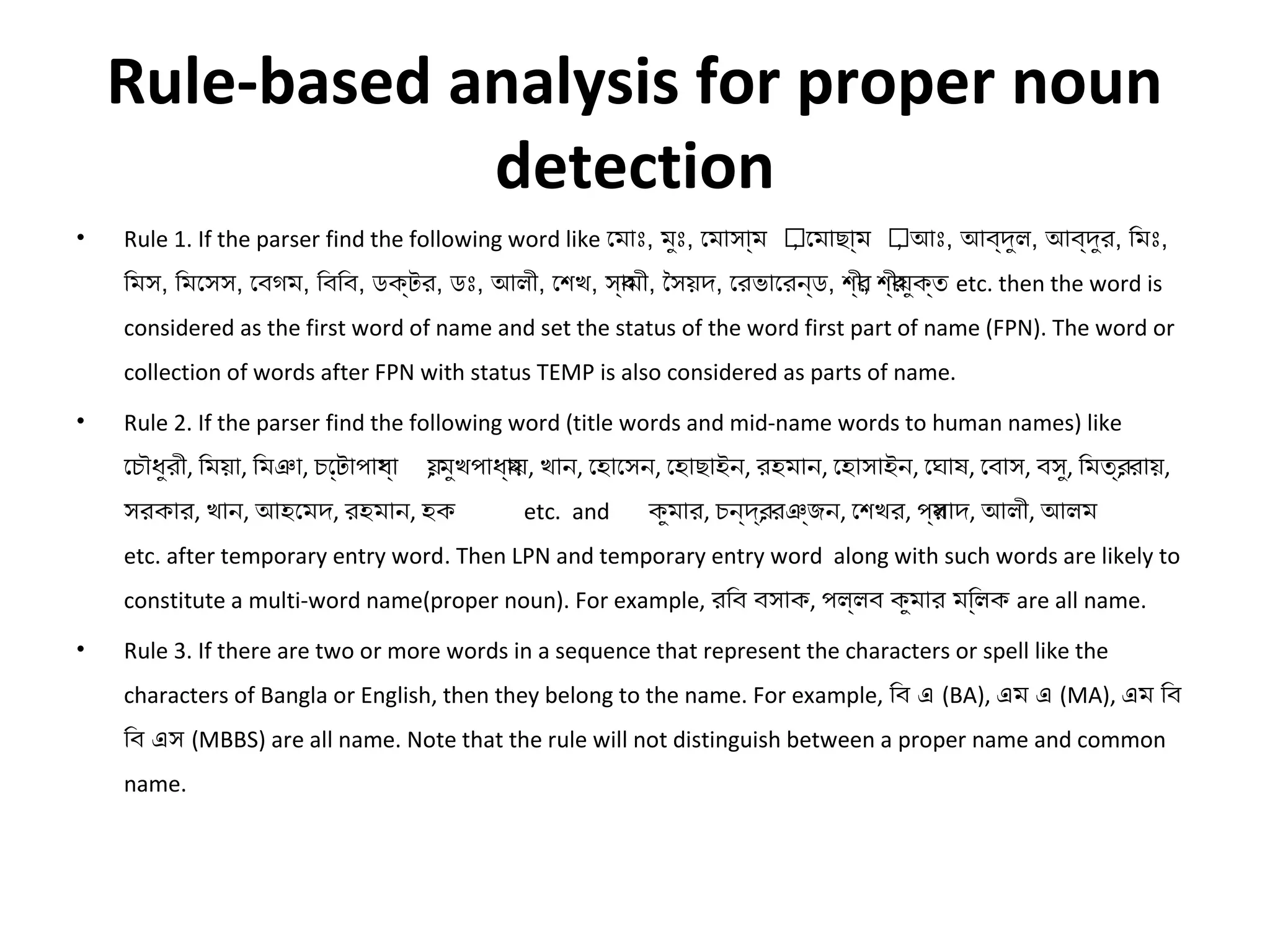 Rule-based analysis for proper noun 
detection 
• Rule 1. If the parser find the following word like েমাঃ, মুঃ, েমাসাম্যম ৎ, েমাছাম্যম ৎ, আঃ, আব্যদুল, আব্যদুর, িমঃ, 
িমস, িমেসস, েবগম, িবিব, ডক্যটর, ডঃ, আলী, েশেখ, স্যাবমী, ৈসয়দ, েরভােরন্যড, শে্যীর, শে্যীরযুক্যত etc. then the word is 
considered as the first word of name and set the status of the word first part of name (FPN). The word or 
collection of words after FPN with status TEMP is also considered as parts of name. 
• Rule 2. If the parser find the following word (title words and mid-name words to human names) like 
েচৌধুরী, িময়া, িমঞা, চে্যটটাপাযধ্যা য়, মুখপাধ্যাযয়, খান, েহােসন, েহাছাইন, রহমান, েহাসাইন, েঘাষ্, েবাস, বসু, িমত্যর, রায়, 
সরকার, খান, আহেমদ, রহমান, হক etc. and কুমার, চন্যদ্যর, রঞ্যজন, েশেখর, প্যসরাদ, আলী, আলম 
etc. after temporary entry word. Then LPN and temporary entry word along with such words are likely to 
constitute a multi-word name(proper noun). For example, রিব বসাক, পল্যলব কুমার মি্যললক are all name. 
• Rule 3. If there are two or more words in a sequence that represent the characters or spell like the 
characters of Bangla or English, then they belong to the name. For example, িব এ (BA), এম এ (MA), এম িব 
িব এস (MBBS) are all name. Note that the rule will not distinguish between a proper name and common 
name. 
 