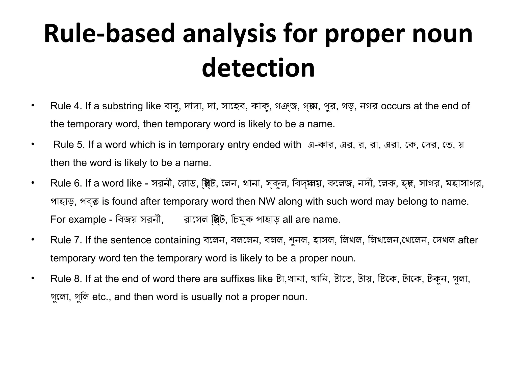 Rule-based analysis for proper noun 
detection 
• Rule 4. If a substring like বাবু, দাদা, দা, সােহব, কাকু, গঞজ্য, গ্যারম, পুর, গড়, নগর occurs at the end of 
the temporary word, then temporary word is likely to be a name. 
• Rule 5. If a word which is in temporary entry ended with এ-কার, এর, র, রা, এরা, েক, েদর, েত, য় 
then the word is likely to be a name. 
• Rule 6. If a word like - সরনী, েরাড, িরস্যট্যট, েলন, থানা, স্যকুল, িবদ্যাযলয়, কেলজ, নদী, েলক, হ্যদর, সাগর, মহাসাগর, 
পাহাড়, পব্যতর is found after temporary word then NW along with such word may belong to name. 
For example - িবজয় সরনী, রােসল িরস্যট্যট, িচমু্যকব পাহাড় all are name. 
• Rule 7. If the sentence containing বেলন, বলেলন, বলল, শেুনল, হাসল, িলখল, িলখেলন,েখেলন, েদখল after 
temporary word ten the temporary word is likely to be a proper noun. 
• Rule 8. If at the end of word there are suffixes like টা,খানা, খািন, টােত, টায়, িটেক, টােক, টকুন, গুলা, 
গুেলা, গুিল etc., and then word is usually not a proper noun. 
 