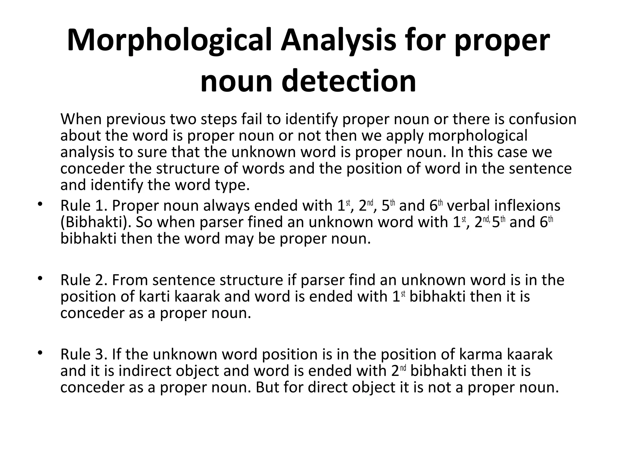 Morphological Analysis for proper 
noun detection 
When previous two steps fail to identify proper noun or there is confusion 
about the word is proper noun or not then we apply morphological 
analysis to sure that the unknown word is proper noun. In this case we 
conceder the structure of words and the position of word in the sentence 
and identify the word type. 
• Rule 1. Proper noun always ended with 1st, 2nd, 5th and 6th verbal inflexions 
(Bibhakti). So when parser fined an unknown word with 1st, 2nd, 5th and 6th 
bibhakti then the word may be proper noun. 
• Rule 2. From sentence structure if parser find an unknown word is in the 
position of karti kaarak and word is ended with 1st bibhakti then it is 
conceder as a proper noun. 
• Rule 3. If the unknown word position is in the position of karma kaarak 
and it is indirect object and word is ended with 2nd bibhakti then it is 
conceder as a proper noun. But for direct object it is not a proper noun. 
 