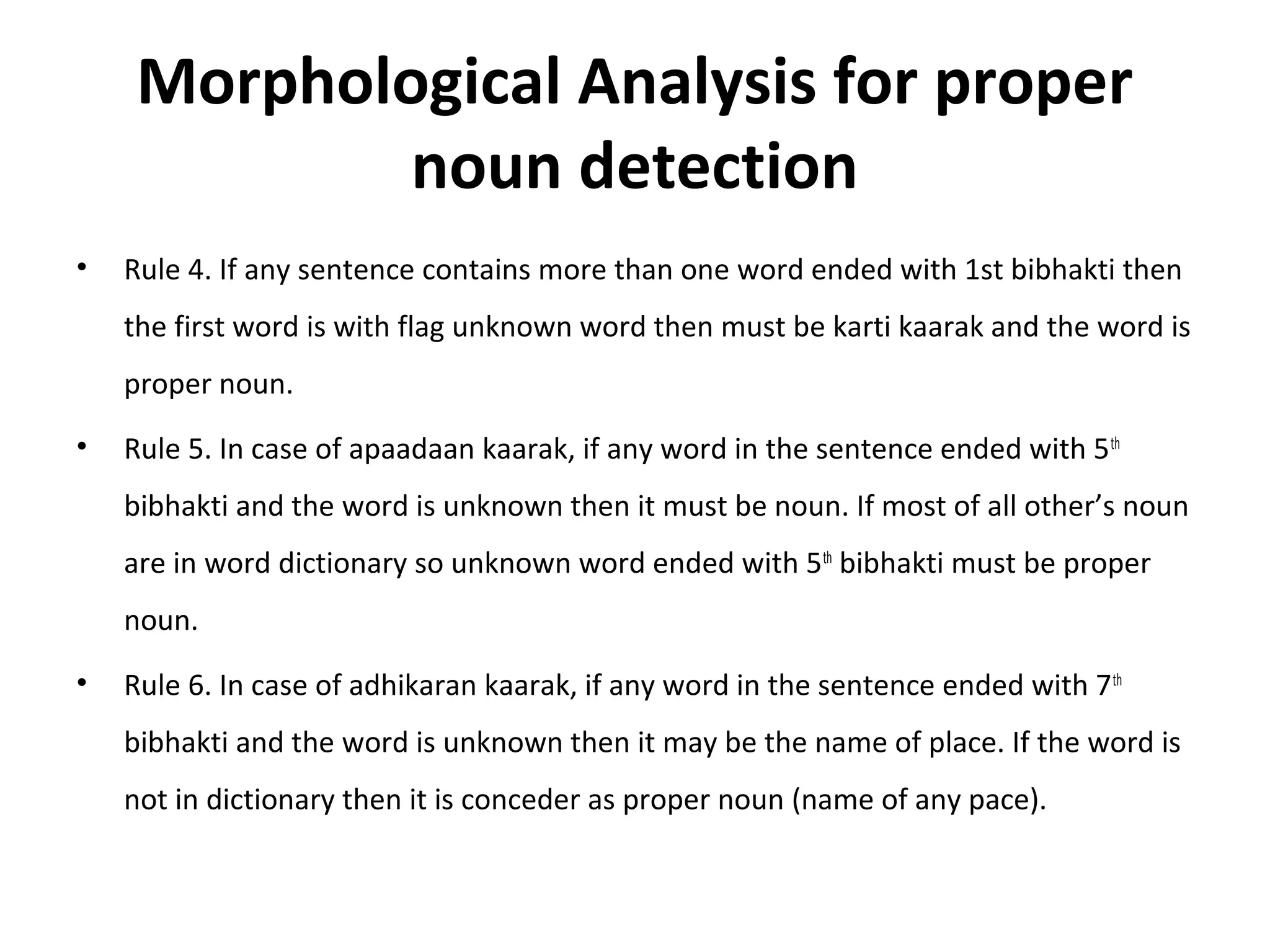 Morphological Analysis for proper 
noun detection 
• Rule 4. If any sentence contains more than one word ended with 1st bibhakti then 
the first word is with flag unknown word then must be karti kaarak and the word is 
proper noun. 
• Rule 5. In case of apaadaan kaarak, if any word in the sentence ended with 5th 
bibhakti and the word is unknown then it must be noun. If most of all other’s noun 
are in word dictionary so unknown word ended with 5th bibhakti must be proper 
noun. 
• Rule 6. In case of adhikaran kaarak, if any word in the sentence ended with 7th 
bibhakti and the word is unknown then it may be the name of place. If the word is 
not in dictionary then it is conceder as proper noun (name of any pace). 
 