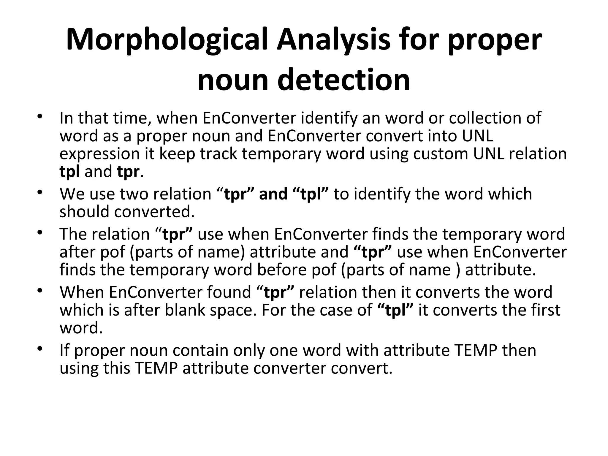 Morphological Analysis for proper 
noun detection 
• In that time, when EnConverter identify an word or collection of 
word as a proper noun and EnConverter convert into UNL 
expression it keep track temporary word using custom UNL relation 
tpl and tpr. 
• We use two relation “tpr” and “tpl” to identify the word which 
should converted. 
• The relation “tpr” use when EnConverter finds the temporary word 
after pof (parts of name) attribute and “tpr” use when EnConverter 
finds the temporary word before pof (parts of name ) attribute. 
• When EnConverter found “tpr” relation then it converts the word 
which is after blank space. For the case of “tpl” it converts the first 
word. 
• If proper noun contain only one word with attribute TEMP then 
using this TEMP attribute converter convert. 
 