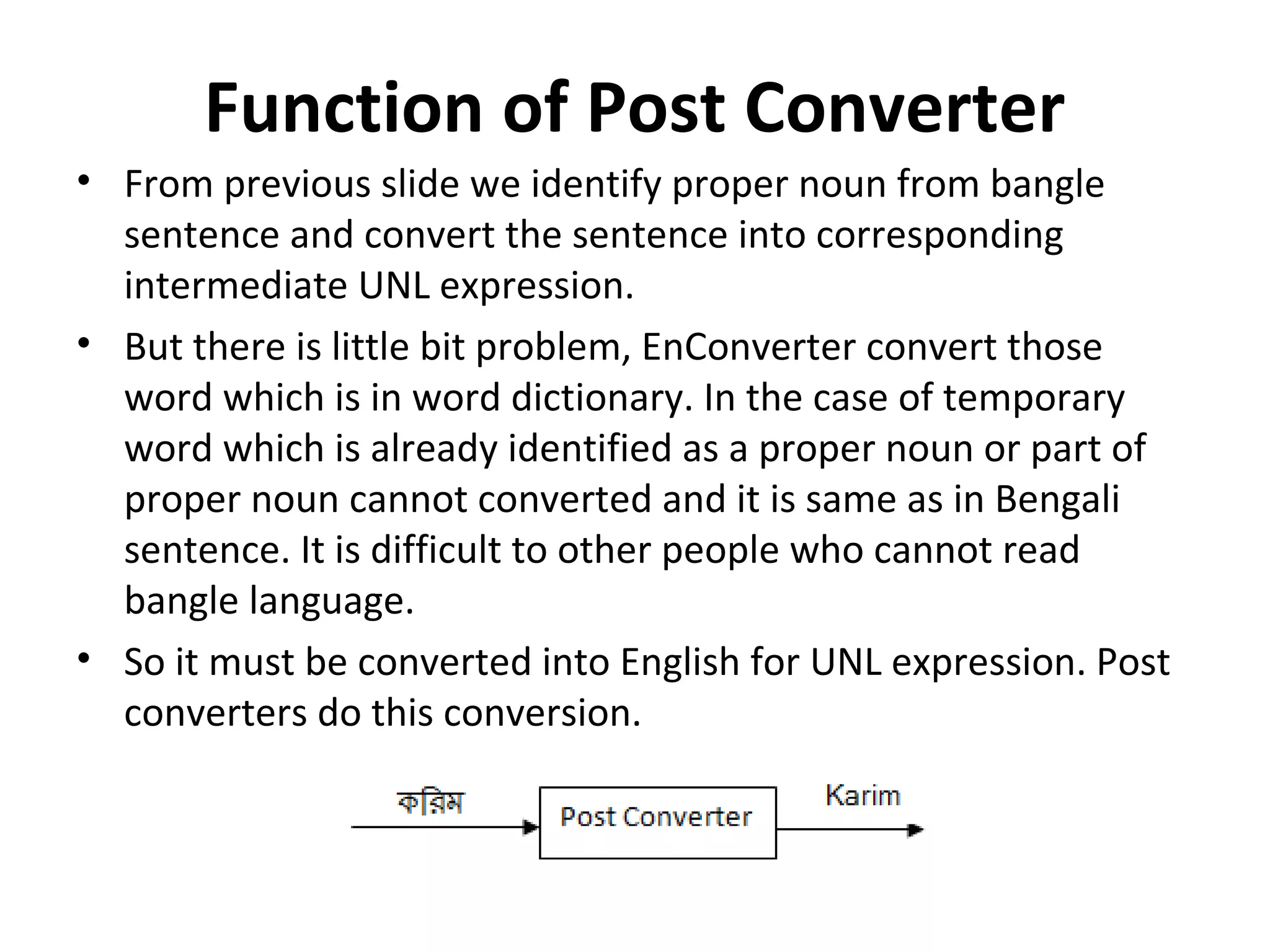 Function of Post Converter 
• From previous slide we identify proper noun from bangle 
sentence and convert the sentence into corresponding 
intermediate UNL expression. 
• But there is little bit problem, EnConverter convert those 
word which is in word dictionary. In the case of temporary 
word which is already identified as a proper noun or part of 
proper noun cannot converted and it is same as in Bengali 
sentence. It is difficult to other people who cannot read 
bangle language. 
• So it must be converted into English for UNL expression. Post 
converters do this conversion. 
 