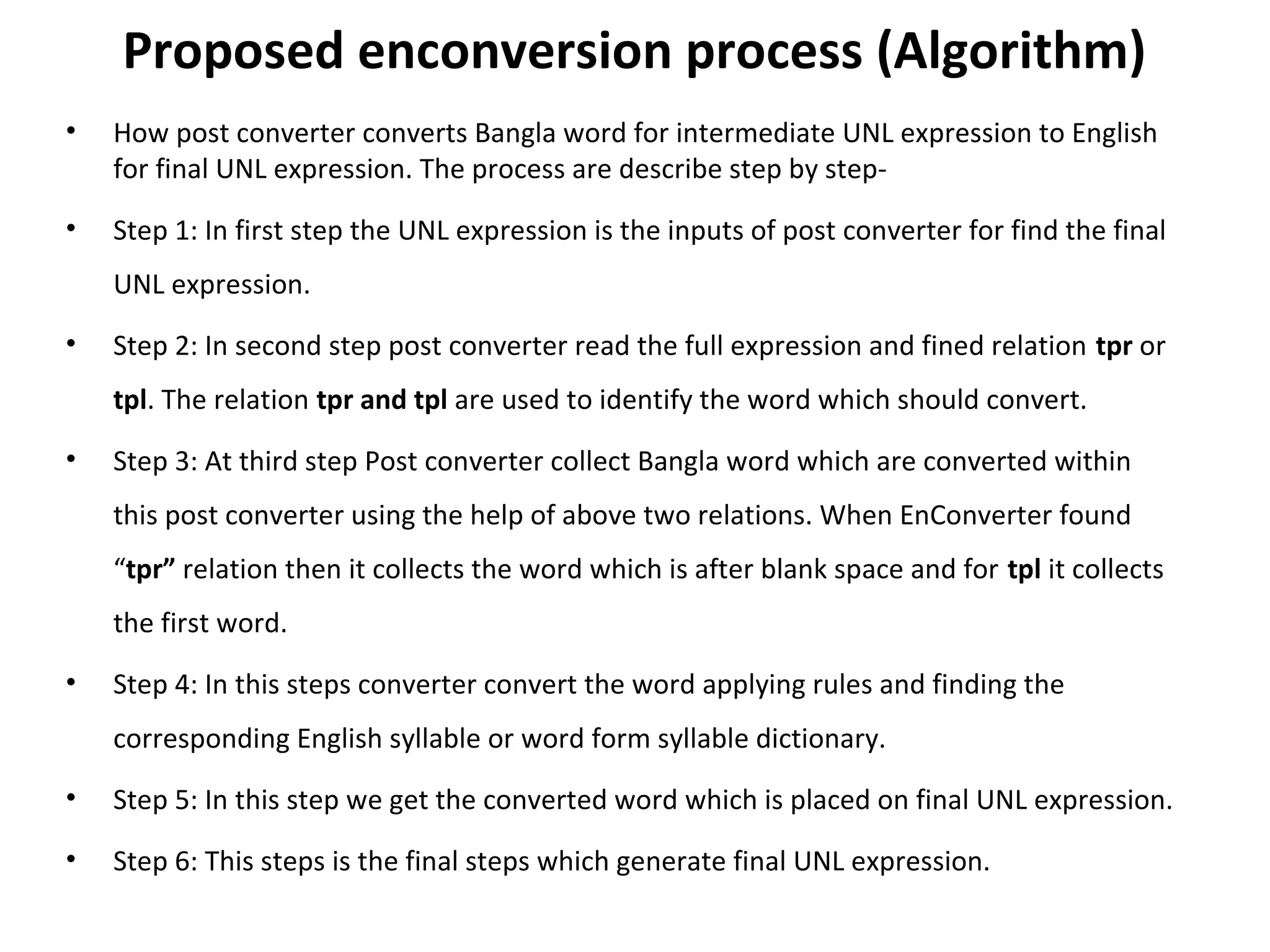 Proposed enconversion process (Algorithm) 
• How post converter converts Bangla word for intermediate UNL expression to English 
for final UNL expression. The process are describe step by step- 
• Step 1: In first step the UNL expression is the inputs of post converter for find the final 
UNL expression. 
• Step 2: In second step post converter read the full expression and fined relation tpr or 
tpl. The relation tpr and tpl are used to identify the word which should convert. 
• Step 3: At third step Post converter collect Bangla word which are converted within 
this post converter using the help of above two relations. When EnConverter found 
“tpr” relation then it collects the word which is after blank space and for tpl it collects 
the first word. 
• Step 4: In this steps converter convert the word applying rules and finding the 
corresponding English syllable or word form syllable dictionary. 
• Step 5: In this step we get the converted word which is placed on final UNL expression. 
• Step 6: This steps is the final steps which generate final UNL expression. 
 