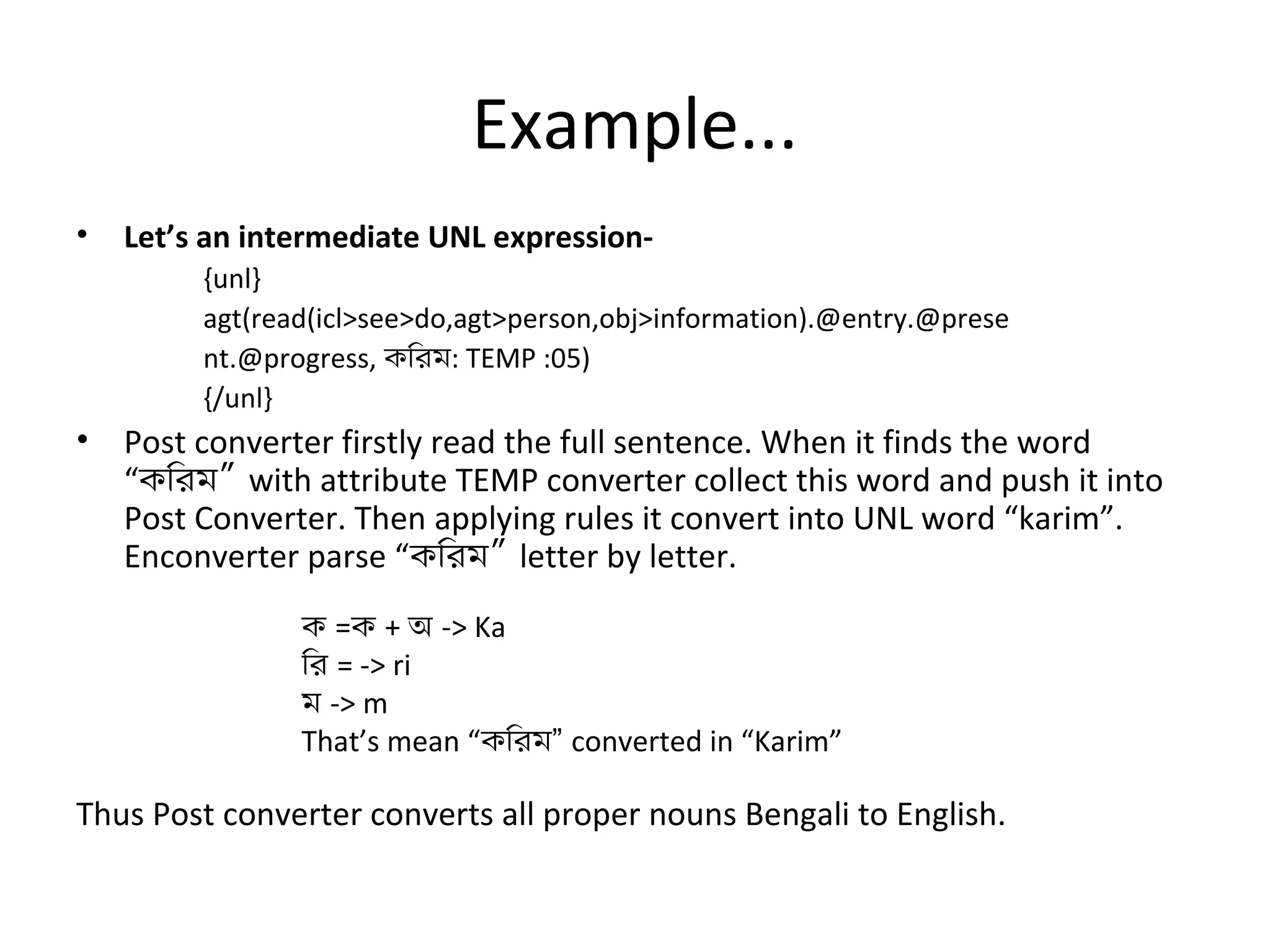 Example... 
• Let’s an intermediate UNL expression- 
{unl} 
agt(read(icl>see>do,agt>person,obj>information).@entry.@prese 
nt.@progress, কিরম: TEMP :05) 
{/unl} 
• Post converter firstly read the full sentence. When it finds the word 
“কিরম” with attribute TEMP converter collect this word and push it into 
Post Converter. Then applying rules it convert into UNL word “karim”. 
Enconverter parse “কিরম” letter by letter. 
ক =ক + অ -> Ka 
ির = -> ri 
ম -> m 
That’s mean “কিরম” converted in “Karim” 
Thus Post converter converts all proper nouns Bengali to English. 
 