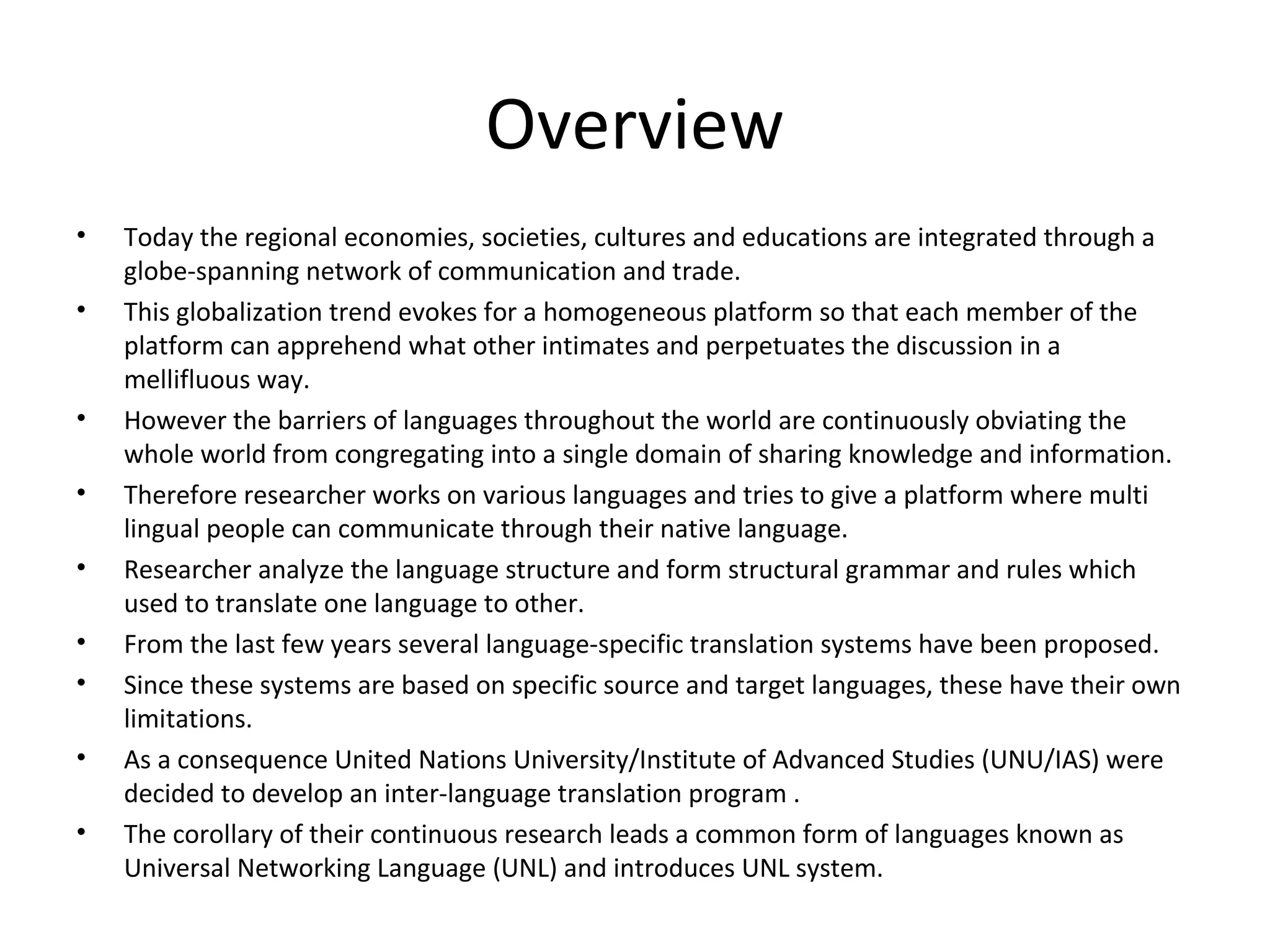 Overview 
• Today the regional economies, societies, cultures and educations are integrated through a 
globe-spanning network of communication and trade. 
• This globalization trend evokes for a homogeneous platform so that each member of the 
platform can apprehend what other intimates and perpetuates the discussion in a 
mellifluous way. 
• However the barriers of languages throughout the world are continuously obviating the 
whole world from congregating into a single domain of sharing knowledge and information. 
• Therefore researcher works on various languages and tries to give a platform where multi 
lingual people can communicate through their native language. 
• Researcher analyze the language structure and form structural grammar and rules which 
used to translate one language to other. 
• From the last few years several language-specific translation systems have been proposed. 
• Since these systems are based on specific source and target languages, these have their own 
limitations. 
• As a consequence United Nations University/Institute of Advanced Studies (UNU/IAS) were 
decided to develop an inter-language translation program . 
• The corollary of their continuous research leads a common form of languages known as 
Universal Networking Language (UNL) and introduces UNL system. 
 
