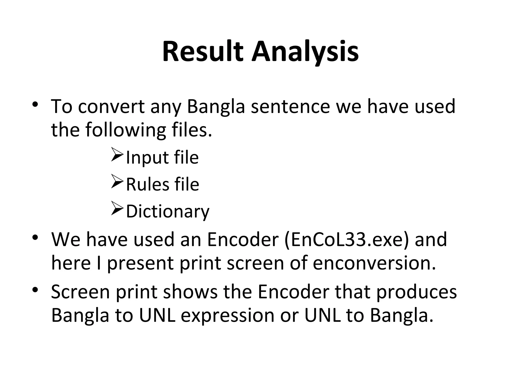 Result Analysis 
• To convert any Bangla sentence we have used 
the following files. 
Input file 
Rules file 
Dictionary 
• We have used an Encoder (EnCoL33.exe) and 
here I present print screen of enconversion. 
• Screen print shows the Encoder that produces 
Bangla to UNL expression or UNL to Bangla. 
 