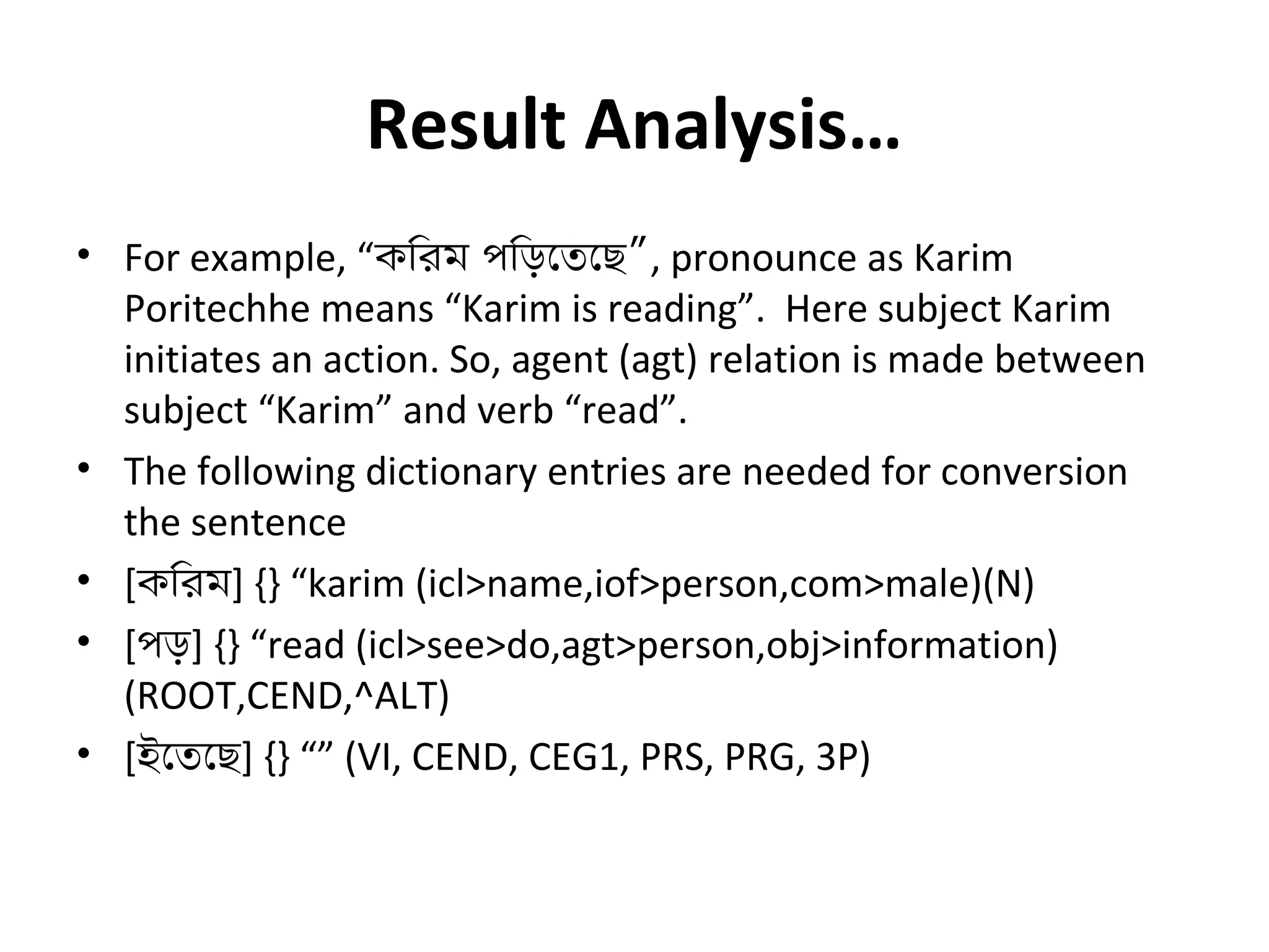 Result Analysis… 
• For example, “কিরম পিড়েতেছ”, pronounce as Karim 
Poritechhe means “Karim is reading”. Here subject Karim 
initiates an action. So, agent (agt) relation is made between 
subject “Karim” and verb “read”. 
• The following dictionary entries are needed for conversion 
the sentence 
• [কিরম] {} “karim (icl>name,iof>person,com>male)(N) 
• [পড়] {} “read (icl>see>do,agt>person,obj>information) 
(ROOT,CEND,^ALT) 
• [ইেতেছ] {} “” (VI, CEND, CEG1, PRS, PRG, 3P) 
 