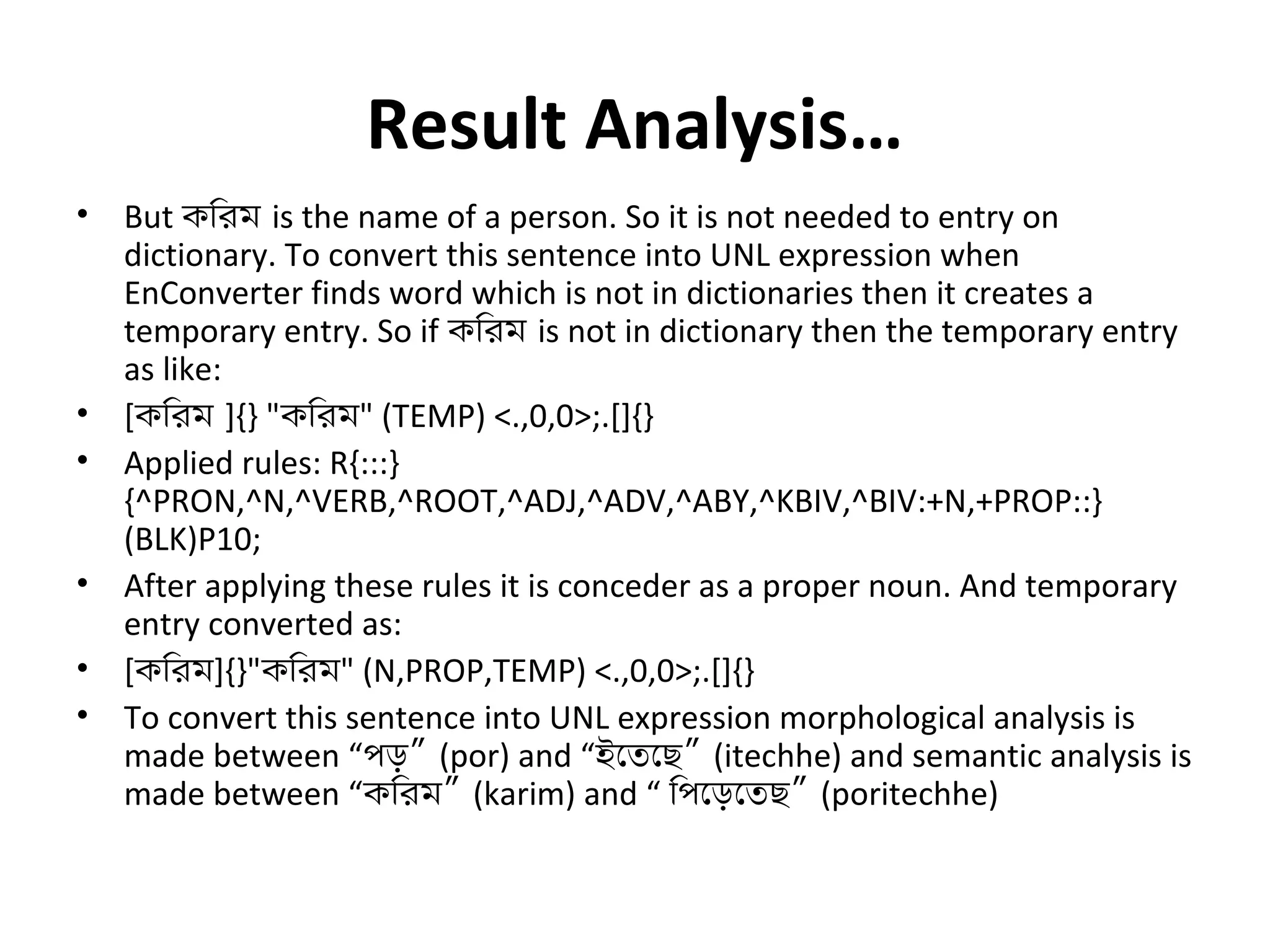 Result Analysis… 
• But কিরম is the name of a person. So it is not needed to entry on 
dictionary. To convert this sentence into UNL expression when 
EnConverter finds word which is not in dictionaries then it creates a 
temporary entry. So if কিরম is not in dictionary then the temporary entry 
as like: 
• [কিরম ]{} "কিরম" (TEMP) <.,0,0>;.[]{} 
• Applied rules: R{:::} 
{^PRON,^N,^VERB,^ROOT,^ADJ,^ADV,^ABY,^KBIV,^BIV:+N,+PROP::} 
(BLK)P10; 
• After applying these rules it is conceder as a proper noun. And temporary 
entry converted as: 
• [কিরম]{}"কিরম" (N,PROP,TEMP) <.,0,0>;.[]{} 
• To convert this sentence into UNL expression morphological analysis is 
made between “পড়” (por) and “ইেতেছ” (itechhe) and semantic analysis is 
made between “কিরম” (karim) and “ িপেড়েতছ” (poritechhe) 
 