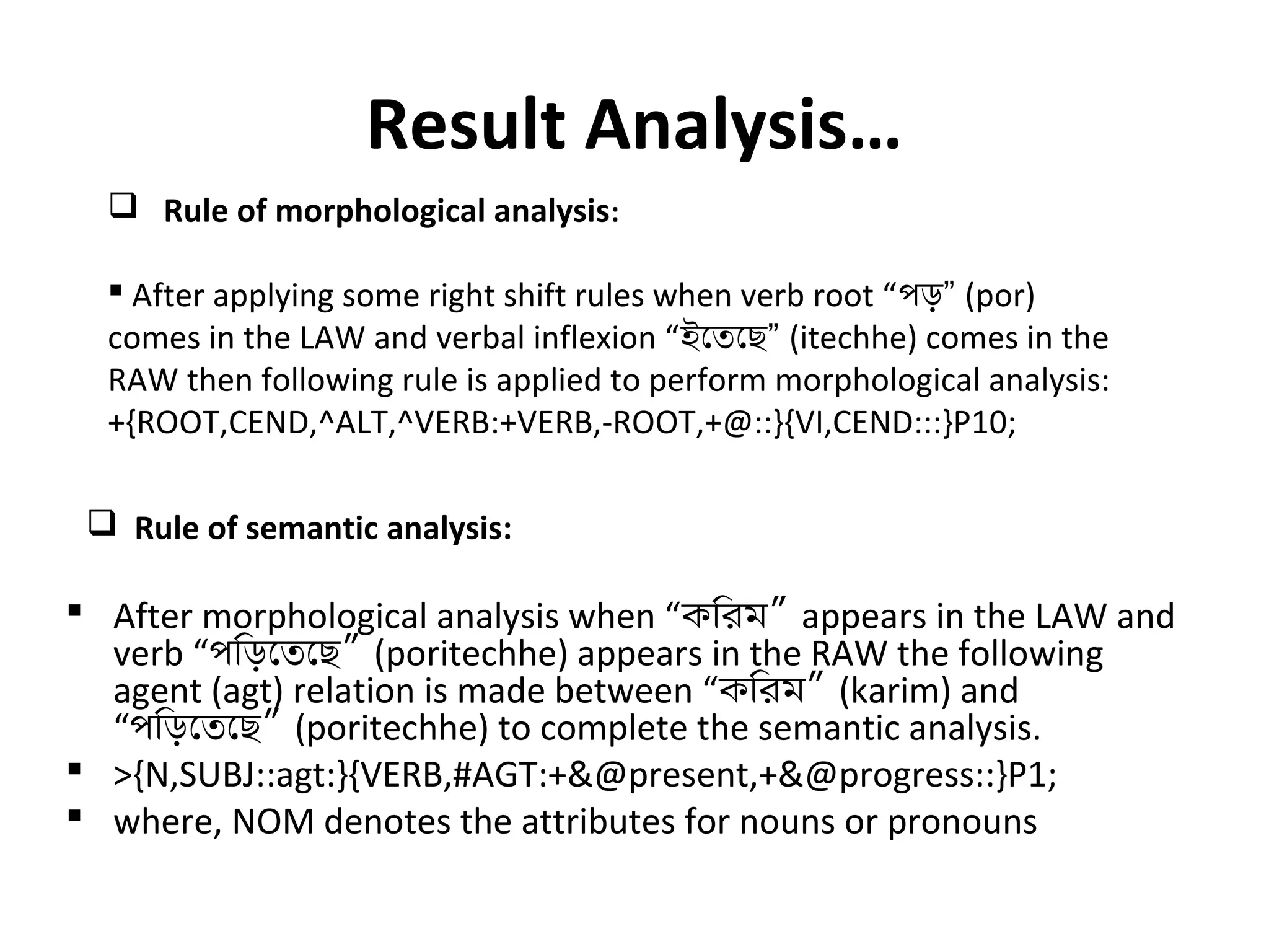 Result Analysis… 
 Rule of morphological analysis: 
 After applying some right shift rules when verb root “পড়” (por) 
comes in the LAW and verbal inflexion “ইেতেছ” (itechhe) comes in the 
RAW then following rule is applied to perform morphological analysis: 
+{ROOT,CEND,^ALT,^VERB:+VERB,-ROOT,+@::}{VI,CEND:::}P10; 
 Rule of semantic analysis: 
 After morphological analysis when “কিরম” appears in the LAW and 
verb “পিড়েতেছ” (poritechhe) appears in the RAW the following 
agent (agt) relation is made between “কিরম” (karim) and 
“পিড়েতেছ” (poritechhe) to complete the semantic analysis. 
 >{N,SUBJ::agt:}{VERB,#AGT:+&@present,+&@progress::}P1; 
 where, NOM denotes the attributes for nouns or pronouns 
 