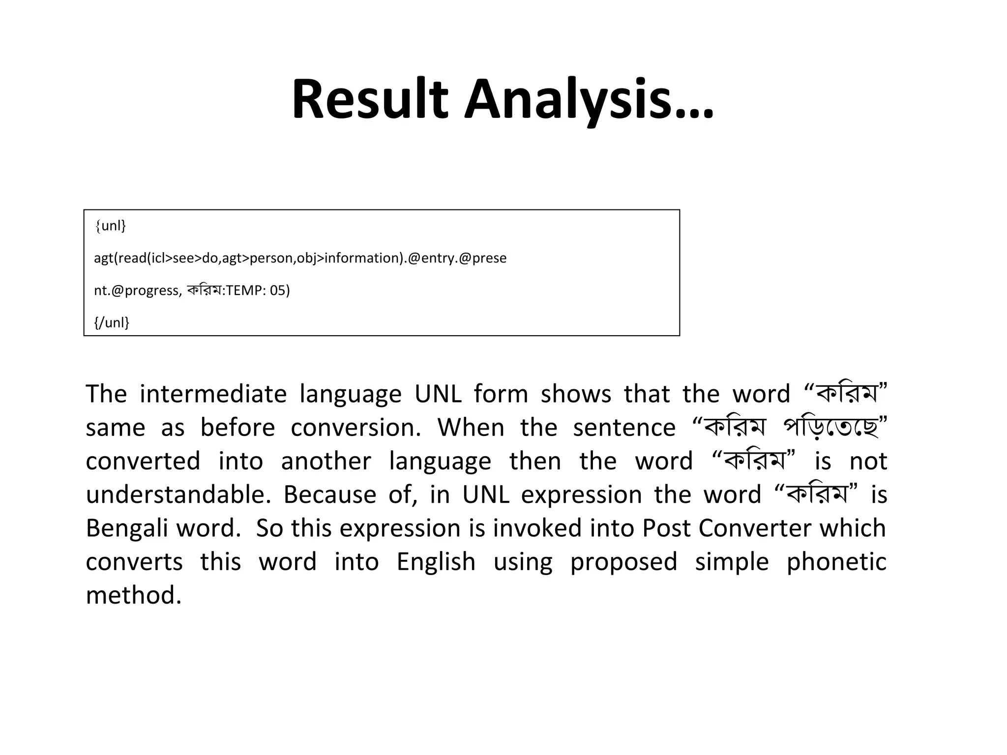 Result Analysis… 
{unl} 
agt(read(icl>see>do,agt>person,obj>information).@entry.@prese 
nt.@progress, কিরম:TEMP: 05) 
{/unl} 
The intermediate language UNL form shows that the word “কিরম” 
same as before conversion. When the sentence “কিরম পিড়েতেছ” 
converted into another language then the word “কিরম” is not 
understandable. Because of, in UNL expression the word “কিরম” is 
Bengali word. So this expression is invoked into Post Converter which 
converts this word into English using proposed simple phonetic 
method. 
 