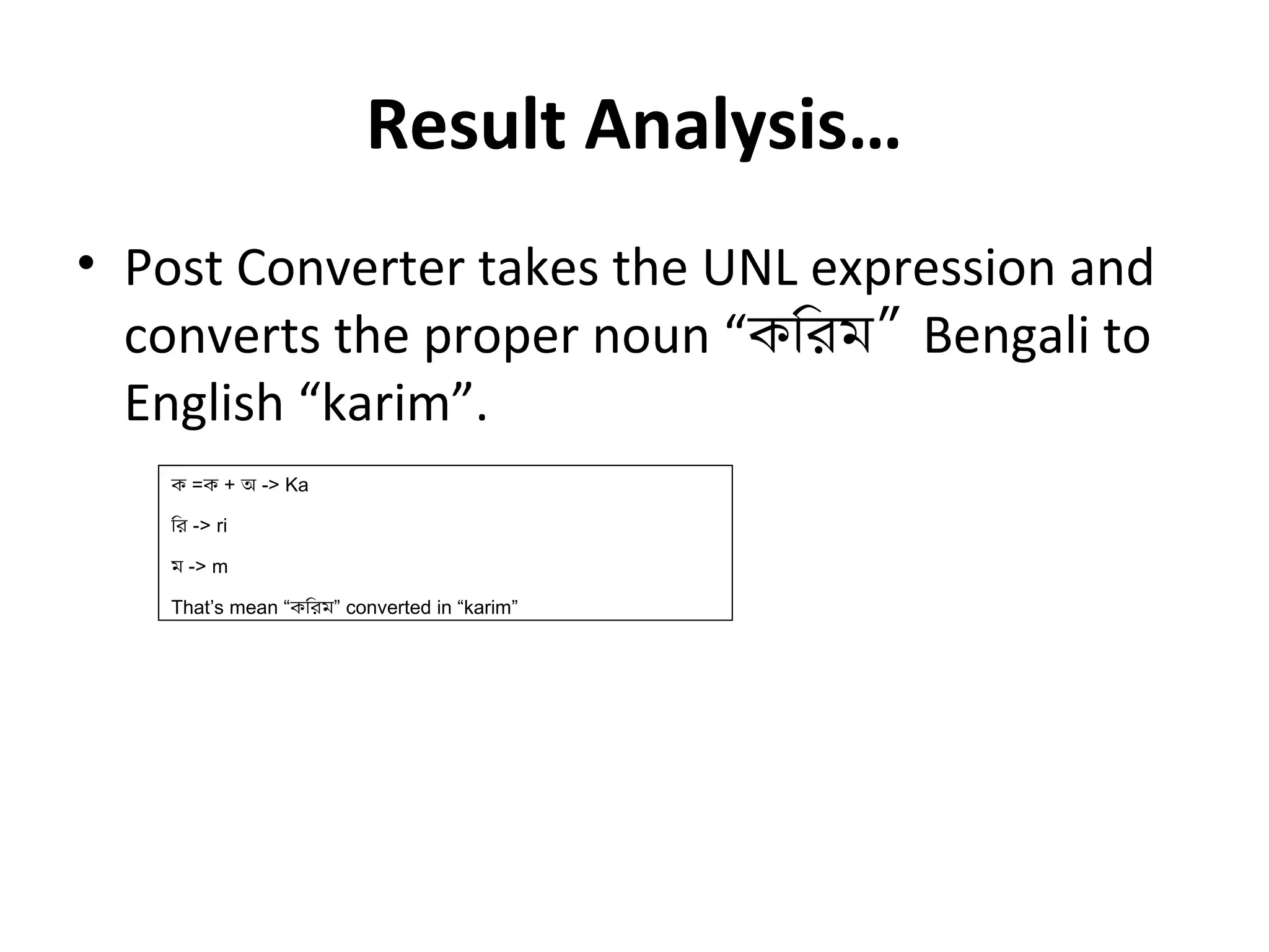 Result Analysis… 
• Post Converter takes the UNL expression and 
converts the proper noun “কিরম” Bengali to 
English “karim”. 
ক =ক + অ -> Ka 
ির -> ri 
ম -> m 
That’s mean “কিরম” converted in “karim” 
 